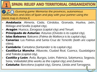 - Andalucía: Almería, Cádiz, Córdoba, Granada, Huelva, Jaén,
Málaga and Sevilla (capital city).
- Aragón: Huesca, Zaragoza (capital city) and Teruel.
- Principado de Asturias: Asturias (Oviedo is its capital city).
- Islas Baleares: Baleares (Palma de Mallorca is its capital city).
- Canarias: Las Palmas and Santa Cruz de Tenerife (both are capital
cities).
- Cantabria: Cantabria (Santander is its capital city).
- Castilla-La Mancha: Albacete, Ciudad Real, Cuenca, Guadalajara
and Toledo (capital city).
- Castilla y León: Ávila, Burgos, León, Palencia, Salamanca, Segovia,
Soria, Valladolid (this works as the capital city) and Zamora.
- Cataluña: Barcelona (capital city), Girona, Lleida and Tarragona.
Guessing game. Memorise the provinces, autonomous
communities and cities of Spain and play with your partner using the
blank map in Annex II.
1
 