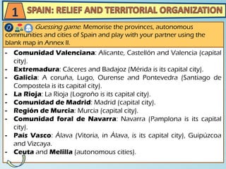 - Comunidad Valenciana: Alicante, Castellón and Valencia (capital
city).
- Extremadura: Cáceres and Badajoz (Mérida is its capital city).
- Galicia: A coruña, Lugo, Ourense and Pontevedra (Santiago de
Compostela is its capital city).
- La Rioja: La Rioja (Logroño is its capital city).
- Comunidad de Madrid: Madrid (capital city).
- Región de Murcia: Murcia (capital city).
- Comunidad foral de Navarra: Navarra (Pamplona is its capital
city).
- País Vasco: Álava (Vitoria, in Álava, is its capital city), Guipúzcoa
and Vizcaya.
- Ceuta and Melilla (autonomous cities).
Guessing game. Memorise the provinces, autonomous
communities and cities of Spain and play with your partner using the
blank map in Annex II.
1
 