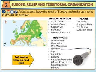 Song contest. Study the relief of Europe and make up a song
in groups. Be creative!
2
Full screen
view on next
slide
OCEANS AND SEAS
- Arctic Ocean
- Atlantic Ocean
- Caspian Sea
- Black Sea
- Mediterranean Sea
MOUNTAINS
- Scandinavian
Mountains
- Ural Mountains
- Pyrenees
- Alps
- Carpathians
- Balkans
- Caucasus Mountains
(Mount Elbrus is the
highest peak in
Europe)
PLAINS
- The Great
European Plain
- The Eastern
European Plain
 