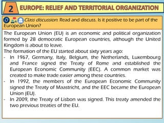 The European Union (EU) is an economic and political organization
formed by 28 democratic European countries, although the United
Kingdom is about to leave.
The formation of the EU started about sixty years ago:
- In 1967, Germany, Italy, Belgium, the Netherlands, Luxembourg
and France signed the Treaty of Rome and established the
European Economic Community (EEC). A common market was
created to make trade easier among these countries.
- In 1992, the members of the European Economic Community
signed the Treaty of Maastricht, and the EEC became the European
Union (EU).
- In 2009, the Treaty of Lisbon was signed. This treaty amended the
two previous treaties of the EU.
Class discussion. Read and discuss. Is it positive to be part of the
European Union?
2
 