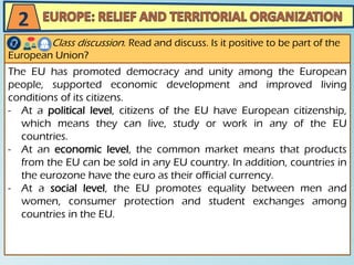 The EU has promoted democracy and unity among the European
people, supported economic development and improved living
conditions of its citizens.
- At a political level, citizens of the EU have European citizenship,
which means they can live, study or work in any of the EU
countries.
- At an economic level, the common market means that products
from the EU can be sold in any EU country. In addition, countries in
the eurozone have the euro as their official currency.
- At a social level, the EU promotes equality between men and
women, consumer protection and student exchanges among
countries in the EU.
Class discussion. Read and discuss. Is it positive to be part of the
European Union?
2
 
