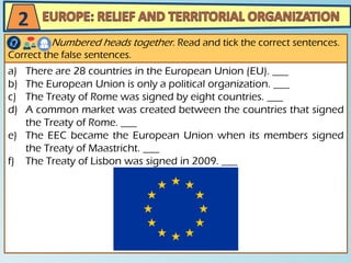 a) There are 28 countries in the European Union (EU). ___
b) The European Union is only a political organization. ___
c) The Treaty of Rome was signed by eight countries. ___
d) A common market was created between the countries that signed
the Treaty of Rome. ___
e) The EEC became the European Union when its members signed
the Treaty of Maastricht. ___
f) The Treaty of Lisbon was signed in 2009. ___
Numbered heads together. Read and tick the correct sentences.
Correct the false sentences.
2
 