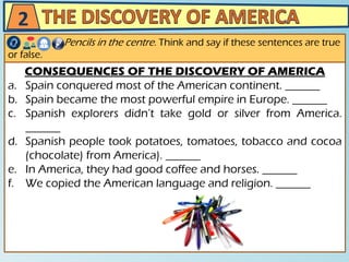 CONSEQUENCES OF THE DISCOVERY OF AMERICA
a. Spain conquered most of the American continent. ______
b. Spain became the most powerful empire in Europe. ______
c. Spanish explorers didn’t take gold or silver from America.
______
d. Spanish people took potatoes, tomatoes, tobacco and cocoa
(chocolate) from America). ______
e. In America, they had good coffee and horses. ______
f. We copied the American language and religion. ______
Pencils in the centre. Think and say if these sentences are true
or false.
2
 