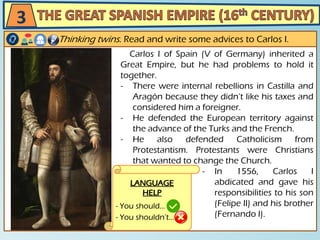 Carlos I of Spain (V of Germany) inherited a
Great Empire, but he had problems to hold it
together.
- There were internal rebellions in Castilla and
Aragón because they didn’t like his taxes and
considered him a foreigner.
- He defended the European territory against
the advance of the Turks and the French.
- He also defended Catholicism from
Protestantism. Protestants were Christians
that wanted to change the Church.
- In 1556, Carlos I
abdicated and gave his
responsibilities to his son
(Felipe II) and his brother
(Fernando I).
Thinking twins. Read and write some advices to Carlos I.
3
LANGUAGE
HELP
- You should…
- You shouldn’t…
 
