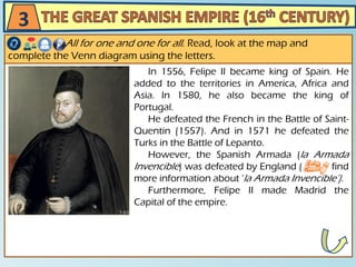 In 1556, Felipe II became king of Spain. He
added to the territories in America, Africa and
Asia. In 1580, he also became the king of
Portugal.
He defeated the French in the Battle of Saint-
Quentin (1557). And in 1571 he defeated the
Turks in the Battle of Lepanto.
However, the Spanish Armada (la Armada
Invencible) was defeated by England ( find
more information about ‘la Armada Invencible’).
Furthermore, Felipe II made Madrid the
Capital of the empire.
All for one and one for all. Read, look at the map and
complete the Venn diagram using the letters.
3
 