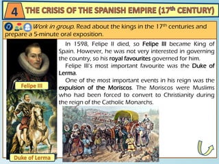 In 1598, Felipe II died, so Felipe III became King of
Spain. However, he was not very interested in governing
the country, so his royal favourites governed for him.
Felipe III’s most important favourite was the Duke of
Lerma.
One of the most important events in his reign was the
expulsion of the Moriscos. The Moriscos were Muslims
who had been forced to convert to Christianity during
the reign of the Catholic Monarchs.
4
Work in group. Read about the kings in the 17th centuries and
prepare a 5-minute oral exposition.
 