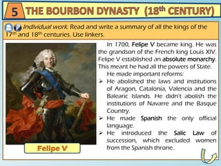 In 1700, Felipe V became king. He was
the grandson of the French king Louis XIV.
Felipe V established an absolute monarchy.
This meant he had all the powers of State.
He made important reforms:
 He abolished the laws and institutions
of Aragon, Catalonia, Valencia and the
Balearic Islands. He didn’t abolish the
institutions of Navarre and the Basque
Country.
 He made Spanish the only official
language.
 He introduced the Salic Law of
succession, which excluded women
from the Spanish throne.
5
Individual work. Read and write a summary of all the kings of the
17th and 18th centuries. Use linkers.
 