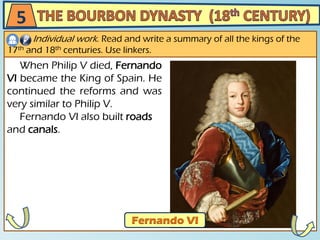 5
Individual work. Read and write a summary of all the kings of the
17th and 18th centuries. Use linkers.
When Philip V died, Fernando
VI became the King of Spain. He
continued the reforms and was
very similar to Philip V.
Fernando VI also built roads
and canals.
 