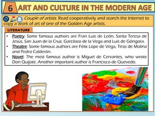 6
Couple of artists. Read cooperatively and search the Internet to
copy a work of art of one of the Golden Age artists.
LITERATURE
• Poetry: Some famous authors are Fran Luis de León, Santa Teresa de
Jesús, San Juan de la Cruz, Garcilaso de la Vega and Luis de Góngora.
• Theatre: Some famous authors are Félix Lope de Vega, Tirso de Molina
and Pedro Calderón.
• Novel: The most famous author is Miguel de Cervantes, who wrote
Don Quijote. Another important author is Francisco de Quevedo.
 