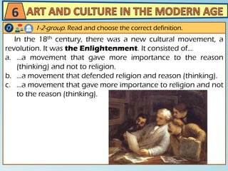 In the 18th century, there was a new cultural movement, a
revolution. It was the Enlightenment. It consisted of…
a. …a movement that gave more importance to the reason
(thinking) and not to religion.
b. …a movement that defended religion and reason (thinking).
c. …a movement that gave more importance to religion and not
to the reason (thinking).
6
1-2-group. Read and choose the correct definition.
 