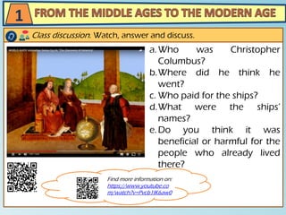 a.Who was Christopher
Columbus?
b.Where did he think he
went?
c. Who paid for the ships?
d.What were the ships’
names?
e.Do you think it was
beneficial or harmful for the
people who already lived
there?
Class discussion. Watch, answer and discuss.
1
Find more information on:
https://www.youtube.co
m/watch?v=Pvcb1IK6aw0
 