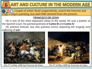FRANCISCO DE GOYA
He is one of the most important artists in the world. He was a painter at
the Spanish court. He painted portraits of Carlos III and Carlos IV.
He painted festivals, but also painted scenes depicting the tragedy and
suffering of war.
6
Couple of artists. Read cooperatively, search the Internet and
copy a Goya’s painting, but add ONE element from the present.
The 3rd of May 1808, by Francisco de GoyaThe 2nd of May 1808, by Francisco de Goya
 