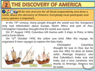 In the 15th century, many people thought the world was flat. Europeans
only had information about Europe, North Africa and part of Asia.
Christopher Columbus thought that the world was round.
On 3rd August 1492, Columbus left Huelva with 3 ships: la Pinta, la Niña
and la Santa María.
On 12th October 1492, the sailors saw land. After this voyage, he
organized 3 more voyages to explore the false India.
Christopher Columbus
thought he was in Asia, but he
was not. After he died, an Italian
sailor, Amerigo Vespucci, saw
that Columbus’s India was not
India, but a new continent. Ant
thanks to Amerigo, America has
its name.
All for one and one for all. Read cooperatively and draw a
comic about the discovery of America. Everybody must participate and
every opinion is important.
2
 