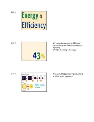 Energy &
Slide 1




          Efficiency
Slide 2                       We could save as much as 43% of all
                              the energy we use by improving energy
                              efficiency.
                              We’ll be discussing a few ways.



              43%
Slide 3                       This is what happens during natural and
                              artificial power production.



               Makes sense…
               somehow
 