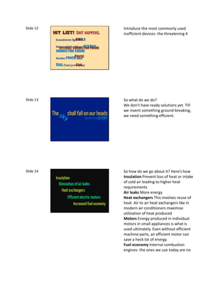 Slide 12                                                  Introduce the most commonly used
                           Shit happens.                  inefficient devices- the threatening 4
            Incandescent light bulb
                             Bulb
            Motor vehicle with an internal
              internal combustion engine
            combustion engine
                          Power
            Nuclear power plant

            Coal-fired power plant
                          Coal




Slide 13                                                  So what do we do?
                                                          We don’t have ready solutions yet. Till
                                                          we invent something ground-breaking,
           The      shall fall on our heads               we need something efficient.
                                  And maybe even ANGELS




Slide 14                                                  So how do we go about it? Here’s how
            Insulation                                    Insulation Prevent loss of heat or intake
                                                          of cold air leading to higher heat
              Elimination of air leaks
                                                          requirements
                 Heat exchangers                          Air leaks More energy
                     Efficient electric motors            Heat exchangers This involves reuse of
                          Increased fuel economy          heat. Air to air heat exchangers like in
                                                          modern air conditioners maximise
                                                          utilization of heat produced
                                                          Motors Energy produced in individual
                                                          motors in small appliances is what is
                                                          used ultimately. Even without efficient
                                                          machine parts, an efficient motor can
                                                          save a heck lot of energy.
                                                          Fuel economy Internal combustion
                                                          engines- the ones we use today are no
 