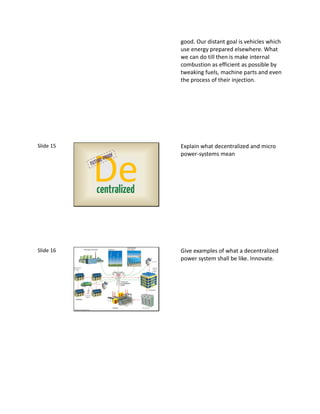 good. Our distant goal is vehicles which
                         use energy prepared elsewhere. What
                         we can do till then is make internal
                         combustion as efficient as possible by
                         tweaking fuels, machine parts and even
                         the process of their injection.




Slide 15                 Explain what decentralized and micro
                         power-systems mean



           De
           centralized




Slide 16                 Give examples of what a decentralized
                         power system shall be like. Innovate.
 