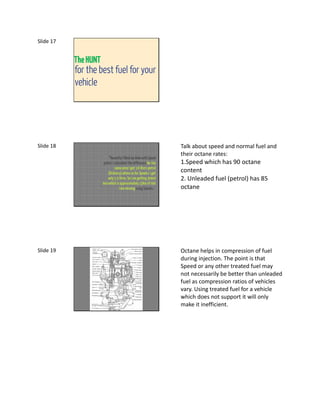 Slide 17


           The HUNT
           for the best fuel for your
           vehicle




Slide 18                                                              Talk about speed and normal fuel and
                                                                      their octane rates:
                           “Recently I filled my bike with Speed
                       petrol. I calculated the difference for the    1.Speed which has 90 octane
                                 same price I get 3.6 liters petrol
                          (Ordinary) where as for Speed© I get
                                                                      content
                          only 3.3 litres. So I am getting 300ml      2. Unleaded fuel (petrol) has 85
                      less which is approximately 15km of ride
                                     I am missing using Speed©.”      octane




Slide 19                                                              Octane helps in compression of fuel
                                                                      during injection. The point is that
                                                                      Speed or any other treated fuel may
                                                                      not necessarily be better than unleaded
                                                                      fuel as compression ratios of vehicles
                                                                      vary. Using treated fuel for a vehicle
                                                                      which does not support it will only
                                                                      make it inefficient.
 