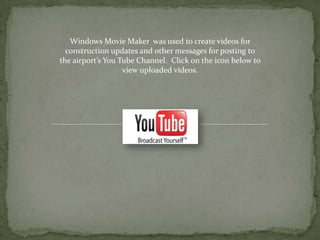 Windows Movie Maker was used to create videos for
  construction updates and other messages for posting to
the airport’s You Tube Channel. Click on the icon below to
                   view uploaded videos.
 