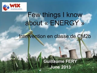 Guillaume Fery – June 2013 – London 1
Few things I know
about « ENERGY »
Intervention en classe de CM2b
Guillaume FERY
June 2013
 