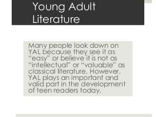 Young Adult
Literature
Many people look down on
YAL because they see it as
“easy” or believe it is not as
“intellectual” or “valuable” as
classical literature. However,
YAL plays an important and
valid part in the development
of teen readers today.
 