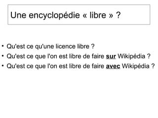 Une encyclopédie « libre » ?

Qu'est ce qu'une licence libre ?

Qu'est ce que l'on est libre de faire sur Wikipédia ?

Qu'est ce que l'on est libre de faire avec Wikipédia ?
 