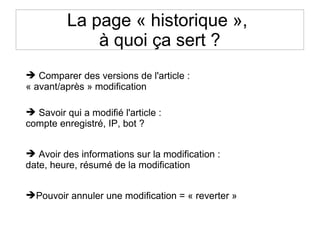 La page « historique »,
à quoi ça sert ?
 Comparer des versions de l'article :
« avant/après » modification
 Savoir qui a modifié l'article :
compte enregistré, IP, bot ?
 Avoir des informations sur la modification :
date, heure, résumé de la modification
Pouvoir annuler une modification = « reverter »
 