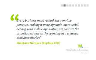 WidgiLabs in 3 minutes
July 2013
Every business must rethink their on-line
presence, making it more dynamic, more social,
dealing with mobile applications to capture the
attention as well as the spending in a crowded
consumer market”
Shantanu Narayen (TopGun CEO)
 