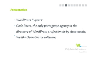 WidgiLabs in 3 minutes
July 2013
WordPress Experts;
Code Poets, the only portuguese agency in the
directory of WordPress professionals by Automattic;
We like Open-Source software;
Presentation
 