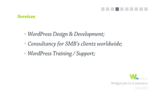 WidgiLabs in 3 minutes
July 2013
WordPress Design & Development;
Consultancy for SMB's clients worldwide;
WordPress Training / Support;
Services
 