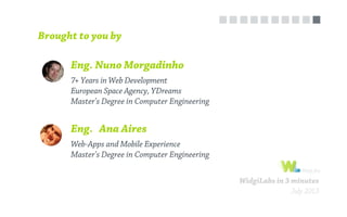 Eng. Nuno Morgadinho
Brought to you by
7+ Years in Web Development
European Space Agency, YDreams
Master's Degree in Computer Engineering
Eng. Ana Aires
Web-Apps and Mobile Experience
Master's Degree in Computer Engineering
WidgiLabs in 3 minutes
July 2013
 