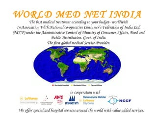 WORLD MED NET INDIA The best medical treatment according to your budget- worldwide In Association With National co-operative Consumer’s Federation of India Ltd. (NCCF) under the Administrative Control of Ministry of Consumer Affairs, Food and Public Distribution. Govt. of India. The first global medical Service-Provider. in cooperation with We offer specialized hospital services around the world with value added services . 
