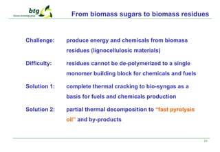 10
From biomass sugars to biomass residues
Challenge: produce energy and chemicals from biomass
residues (lignocellulosic materials)
Difficulty: residues cannot be de-polymerized to a single
monomer building block for chemicals and fuels
Solution 1: complete thermal cracking to bio-syngas as a
basis for fuels and chemicals production
Solution 2: partial thermal decomposition to “fast pyrolysis
oil” and by-products
 