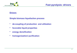 12
Fast pyrolysis: drivers
Drivers
Simple biomass liquefaction process
• de-coupling of production and utilization
• favorable liquid properties
• energy densification
• homogenization/ purification
 