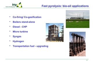 15
Fast pyrolysis: bio-oil applications
• Co-firing/ Co-gasification
• Boilers stand-alone
• Diesel - CHP
• Micro turbine
• Syngas
• Hydrogen
• Transportation fuel - upgrading
 