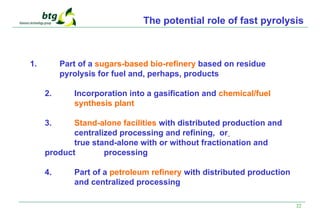 22
The potential role of fast pyrolysis
1. Part of a sugars-based bio-refinery based on residue
pyrolysis for fuel and, perhaps, products
2. Incorporation into a gasification and chemical/fuel
synthesis plant
3. Stand-alone facilities with distributed production and
centralized processing and refining, or
true stand-alone with or without fractionation and
product processing
4. Part of a petroleum refinery with distributed production
and centralized processing
 