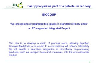 28
Fast pyrolysis as part of a petroleum refinery
BIOCOUP
“Co-processing of upgraded bio-liquids in standard refinery units”
an EC supported Integrated Project
The aim is to develop a chain of process steps, allowing liquefied
biomass feedstock to be co-fed to a conventional oil refinery. Ultimately
his will enable a seamless integration of bio-refinery co-processing
products, such as transport fuels and chemicals, into the end-consumer
market.
 
