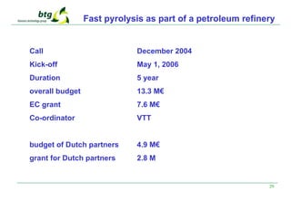 29
Fast pyrolysis as part of a petroleum refinery
Call December 2004
Kick-off May 1, 2006
Duration 5 year
overall budget 13.3 M€
EC grant 7.6 M€
Co-ordinator VTT
budget of Dutch partners 4.9 M€
grant for Dutch partners 2.8 M
 