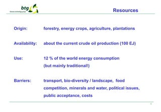 3
Origin: forestry, energy crops, agriculture, plantations
Availability: about the current crude oil production (100 EJ)
Use: 12 % of the world energy consumption
(but mainly traditional!)
Barriers: transport, bio-diversity / landscape, food
competition, minerals and water, political issues,
public acceptance, costs
Resources
 