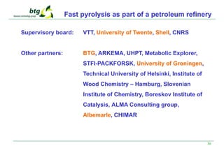 30
Fast pyrolysis as part of a petroleum refinery
Supervisory board: VTT, University of Twente, Shell, CNRS
Other partners: BTG, ARKEMA, UHPT, Metabolic Explorer,
STFI-PACKFORSK, University of Groningen,
Technical University of Helsinki, Institute of
Wood Chemistry – Hamburg, Slovenian
Institute of Chemistry, Boreskov Institute of
Catalysis, ALMA Consulting group,
Albemarle, CHIMAR
 