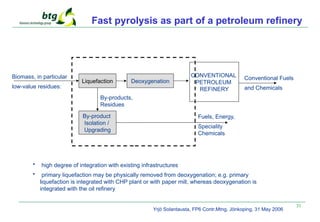 31
Fast pyrolysis as part of a petroleum refinery
CONVENTIONAL
PETROLEUM
REFINERY
Biomass, in particular
low-value residues:
Conventional Fuels
and Chemicals
Liquefaction Deoxygenation
By-products,
Residues
By-product
Isolation /
Upgrading
Fuels, Energy,
Speciality
Chemicals
• high degree of integration with existing infrastructures
• primary liquefaction may be physically removed from deoxygenation; e.g. primary
liquefaction is integrated with CHP plant or with paper mill, whereas deoxygenation is
integrated with the oil refinery
Yrjö Solantausta, FP6 Contr.Mtng, Jönkoping, 31 May 2006
 