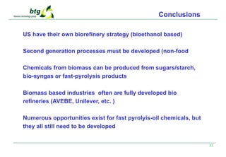 33
Conclusions
US have their own biorefinery strategy (bioethanol based)
Second generation processes must be developed (non-food
Chemicals from biomass can be produced from sugars/starch,
bio-syngas or fast-pyrolysis products
Biomass based industries often are fully developed bio
refineries (AVEBE, Unilever, etc. )
Numerous opportunities exist for fast pyrolyis-oil chemicals, but
they all still need to be developed
 