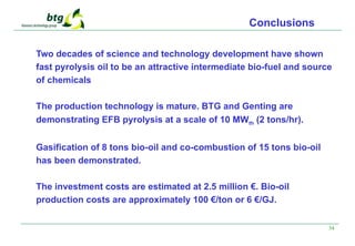 34
Conclusions
Two decades of science and technology development have shown
fast pyrolysis oil to be an attractive intermediate bio-fuel and source
of chemicals
The production technology is mature. BTG and Genting are
demonstrating EFB pyrolysis at a scale of 10 MWth (2 tons/hr).
Gasification of 8 tons bio-oil and co-combustion of 15 tons bio-oil
has been demonstrated.
The investment costs are estimated at 2.5 million €. Bio-oil
production costs are approximately 100 €/ton or 6 €/GJ.
 