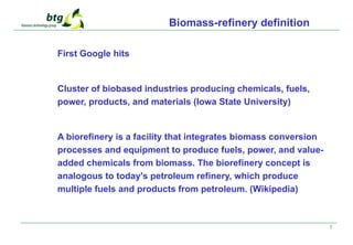 5
Biomass-refinery definition
First Google hits
Cluster of biobased industries producing chemicals, fuels,
power, products, and materials (Iowa State University)
A biorefinery is a facility that integrates biomass conversion
processes and equipment to produce fuels, power, and value-
added chemicals from biomass. The biorefinery concept is
analogous to today's petroleum refinery, which produce
multiple fuels and products from petroleum. (Wikipedia)
 