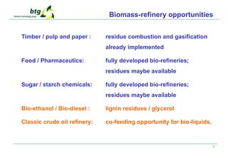 6
Biomass-refinery opportunities
Timber / pulp and paper : residue combustion and gasification
already implemented
Food / Pharmaceutics: fully developed bio-refineries;
residues maybe available
Sugar / starch chemicals: fully developed bio-refineries;
residues maybe available
Bio-ethanol / Bio-diesel : lignin residues / glycerol
Classic crude oil refinery: co-feeding opportunity for bio-liquids,
 