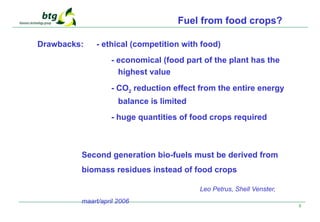 8
Fuel from food crops?
Drawbacks: - ethical (competition with food)
- economical (food part of the plant has the
highest value
- CO2 reduction effect from the entire energy
balance is limited
- huge quantities of food crops required
Second generation bio-fuels must be derived from
biomass residues instead of food crops
Leo Petrus, Shell Venster,
maart/april 2006
 