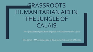 GRASSROOTS
HUMANITARIAN AID IN
THE JUNGLE OF
CALAIS
How grassroots organisations organise humanitarian relief in Calais
Elisa Sandri – MA Anthropology of Development, University of Sussex
 