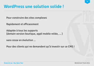 34

WordPress une solution solide !
Pour construire des sites complexes
Rapidement et efficacement
Adaptée à tous les supports
(demain version boutique, appli mobile reliée, ... )
sans cesse en évolution ...
Pour des clients qui ne demandent qu’à investir sur ce CMS !

Etude de cas : Bus Open Tour

WORDCAMP PARIS 2014

 