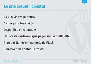 4

Le site actuel : constat
24 000 visites par mois
4 sites pour les 4 villes
Disponible en 5 langues
Un site de vente en ligne page unique multi ville
Plan des lignes en technologie Flash
Beaucoup de contenus froids

Etude de cas : Bus Open Tour

WORDCAMP PARIS 2014

 