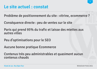 6

Le site actuel : constat
Problème de positionnement du site : vitrine, ecommerce ?
Conséquence directe : peu de ventes sur le site
Paris qui prend 95% du trafic et laisse des miettes aux
autres villes
Peu d’optimisations pour le SEO
Aucune bonne pratique Ecommerce
Contenus très peu administrables et quasiment aucun
contenus chauds
Etude de cas : Bus Open Tour

WORDCAMP PARIS 2014

 