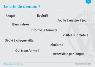 8

Le site de demain ?
Evolutif

Souple

Facile à mettre à jour
Bien indexé
Informe le touriste
Visible sur mobile
Dédié à chaque ville
Moderne
Qui transforme !

Etude de cas : Bus Open Tour

Accessible par langue
WORDCAMP PARIS 2014

 